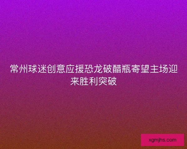 常州球迷创意应援恐龙破醋瓶寄望主场迎来胜利突破 常州球迷创意应援恐龙破醋瓶寄望主场迎来胜利突破