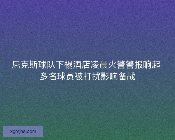 尼克斯球队下榻酒店凌晨火警警报响起 多名球员被打扰影响备战