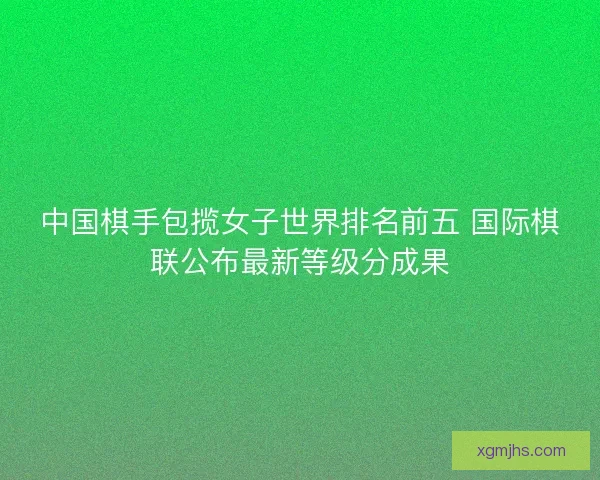 中国棋手包揽女子世界排名前五 国际棋联公布最新等级分成果