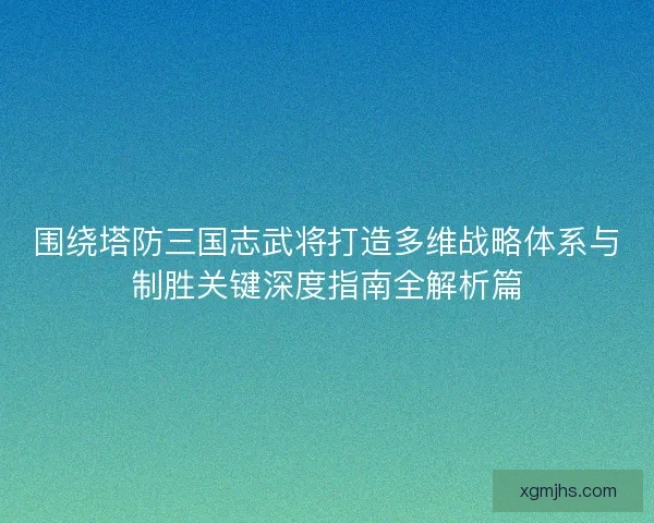 围绕塔防三国志武将打造多维战略体系与制胜关键深度指南全解析篇