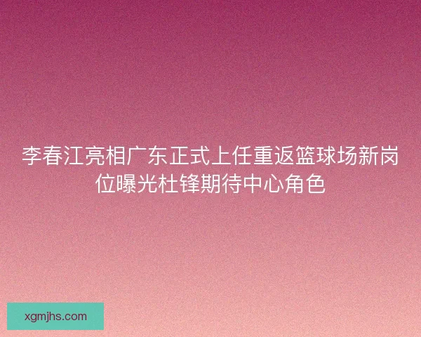 李春江亮相广东正式上任重返篮球场新岗位曝光杜锋期待中心角色